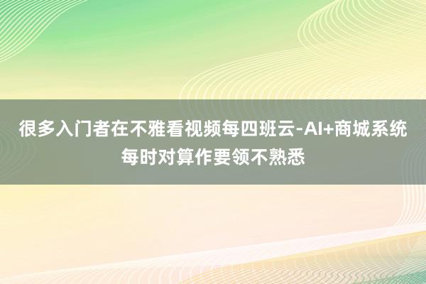 很多入门者在不雅看视频每四班云-AI+商城系统每时对算作要领不熟悉