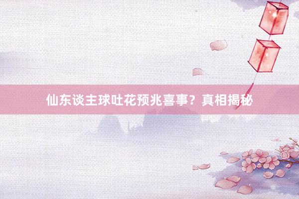 仙东谈主球吐花预兆喜事？真相揭秘