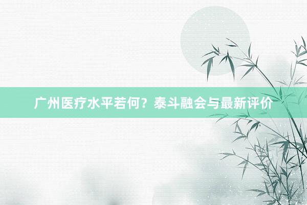 广州医疗水平若何？泰斗融会与最新评价